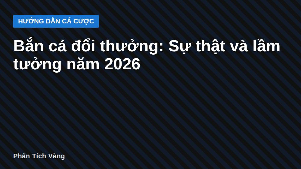 Bắn cá đổi thưởng: Sự thật và lầm tưởng năm 2026