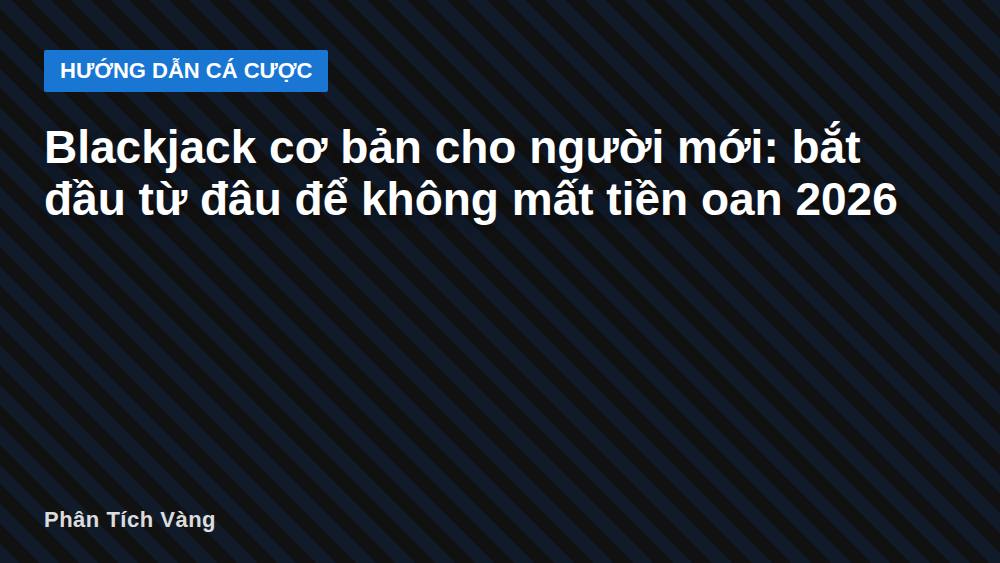 Blackjack cơ bản cho người mới: bắt đầu từ đâu để không mất tiền oan 2026
